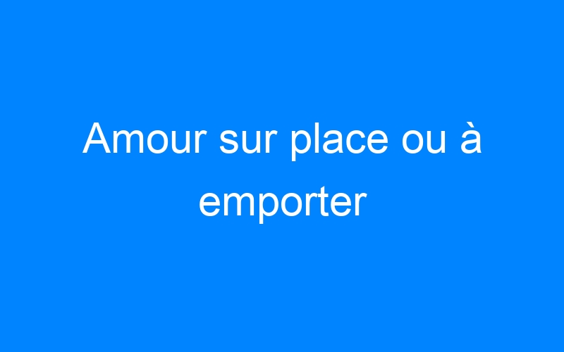 You are currently viewing Amour sur place ou à emporter