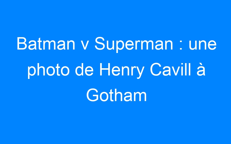 Batman v Superman : une photo de Henry Cavill à Gotham