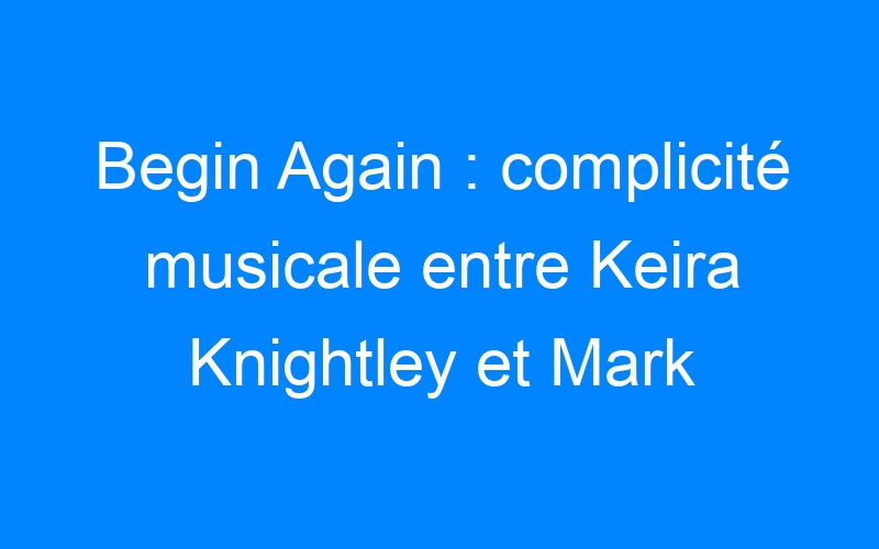 Begin Again : complicité musicale entre Keira Knightley et Mark Ruffalo