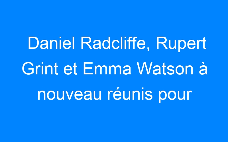 You are currently viewing Daniel Radcliffe, Rupert Grint et Emma Watson à nouveau réunis pour un film
