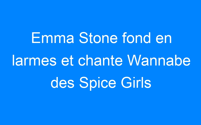 Emma Stone fond en larmes et chante Wannabe des Spice Girls