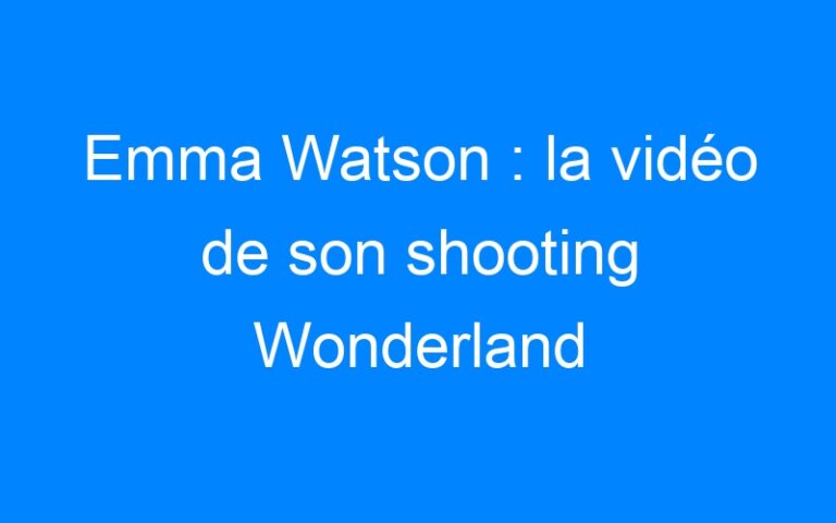 Lire la suite à propos de l’article Emma Watson : la vidéo de son shooting Wonderland