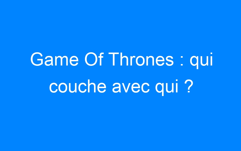 You are currently viewing Game Of Thrones : qui couche avec qui ?