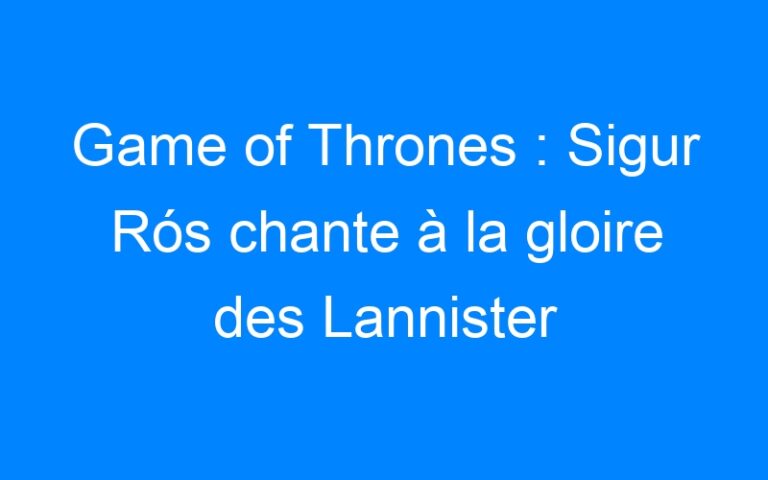 Game of Thrones : Sigur Rós chante à la gloire des Lannister