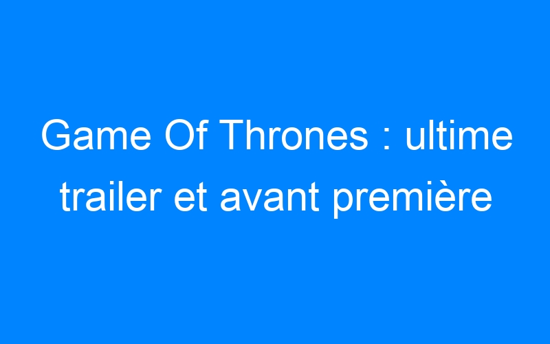 Game Of Thrones : ultime trailer et avant première