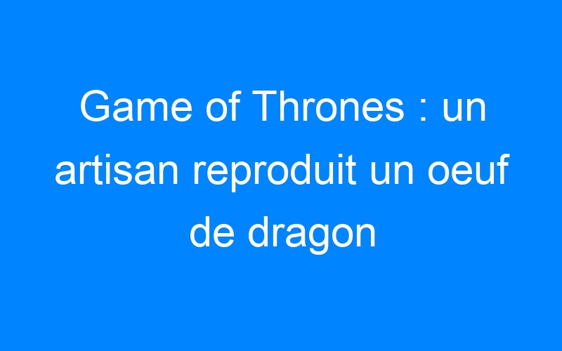 You are currently viewing Game of Thrones : un artisan reproduit un oeuf de dragon