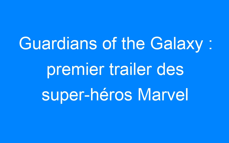 Guardians of the Galaxy : premier trailer des super-héros Marvel