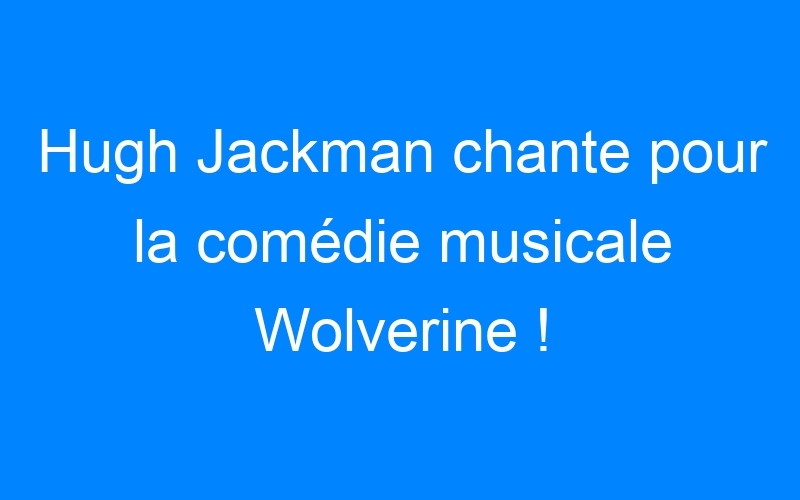 You are currently viewing Hugh Jackman chante pour la comédie musicale Wolverine !