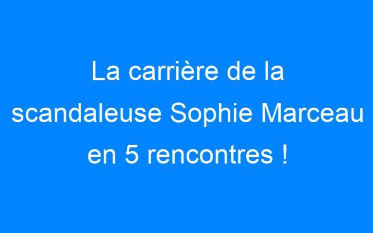 La carrière de la scandaleuse Sophie Marceau en 5 rencontres !