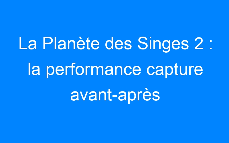 You are currently viewing La Planète des Singes 2 : la performance capture avant-après