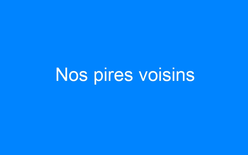 You are currently viewing Nos pires voisins