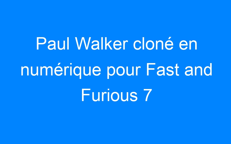 Paul Walker cloné en numérique pour Fast and Furious 7