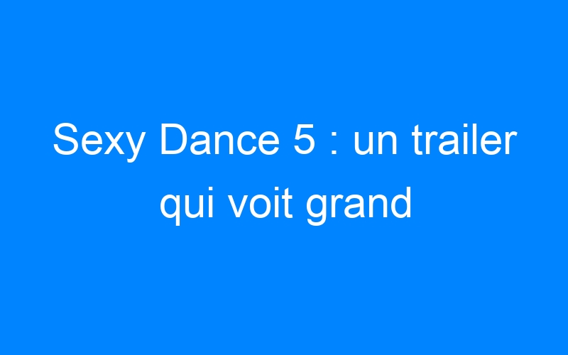 Sexy Dance 5 : un trailer qui voit grand