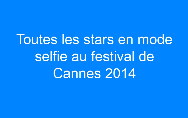 You are currently viewing Toutes les stars en mode selfie au festival de Cannes 2014