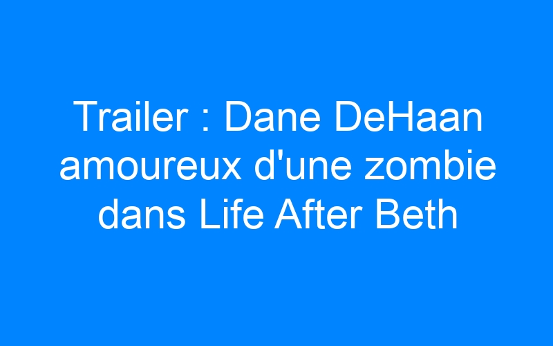 You are currently viewing Trailer : Dane DeHaan amoureux d'une zombie dans Life After Beth