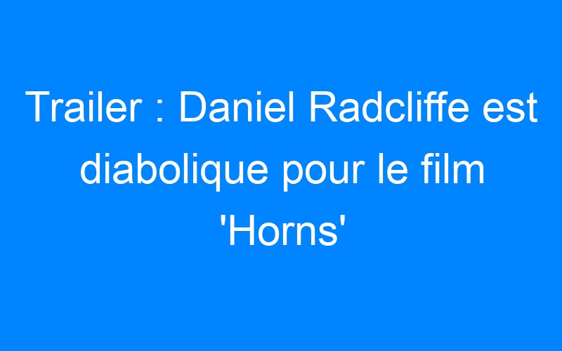 Trailer : Daniel Radcliffe est diabolique pour le film 'Horns'
