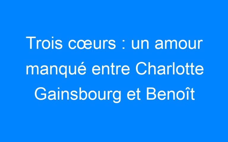 Trois cœurs : un amour manqué entre Charlotte Gainsbourg et Benoît Poelvoorde
