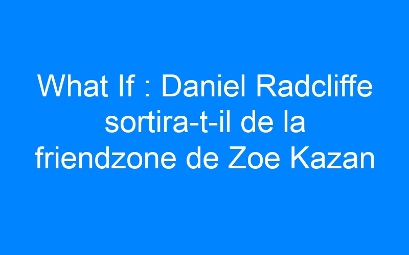 You are currently viewing What If : Daniel Radcliffe sortira-t-il de la friendzone de Zoe Kazan ?