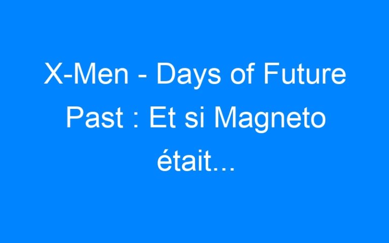 X-Men – Days of Future Past : Et si Magneto était…